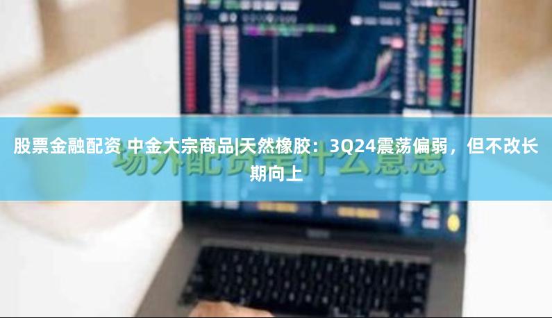 股票金融配资 中金大宗商品|天然橡胶：3Q24震荡偏弱，但不改长期向上