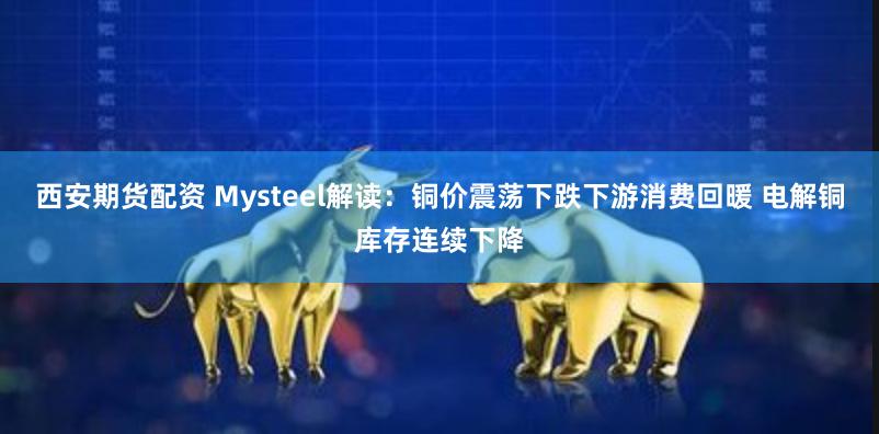 西安期货配资 Mysteel解读：铜价震荡下跌下游消费回暖 电解铜库存连续下降