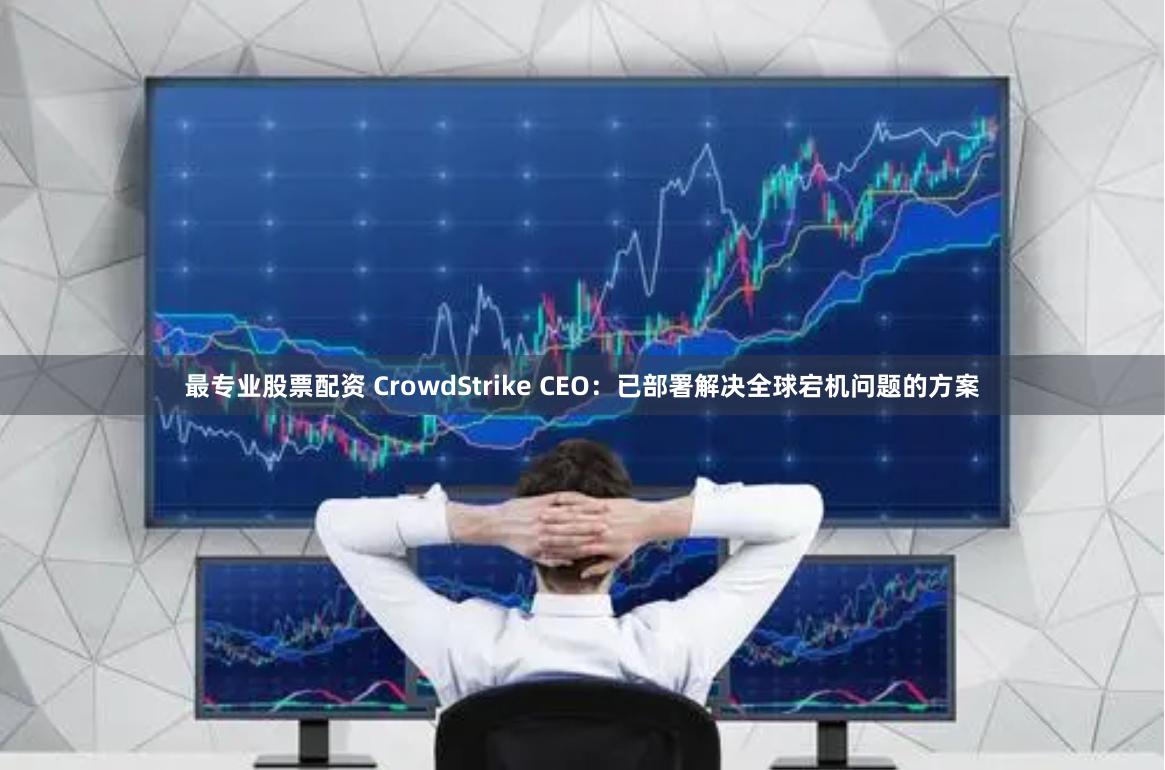 最专业股票配资 CrowdStrike CEO：已部署解决全球宕机问题的方案