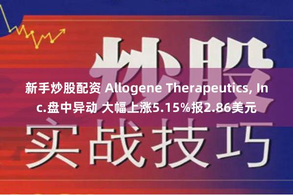 新手炒股配资 Allogene Therapeutics, Inc.盘中异动 大幅上涨5.15%报2.86美元