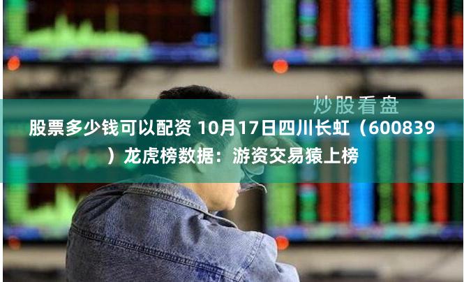 股票多少钱可以配资 10月17日四川长虹（600839）龙虎榜数据：游资交易猿上榜