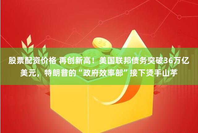 股票配资价格 再创新高！美国联邦债务突破36万亿美元，特朗普的“政府效率部”接下烫手山芋