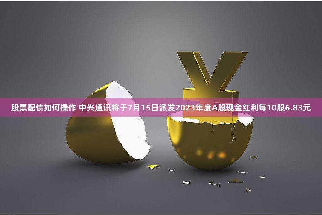 股票配债如何操作 中兴通讯将于7月15日派发2023年度A股现金红利每10股6.83元