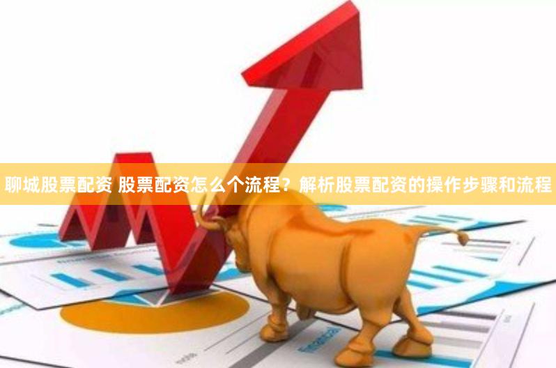 聊城股票配资 股票配资怎么个流程？解析股票配资的操作步骤和流程