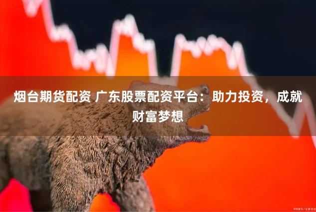 烟台期货配资 广东股票配资平台：助力投资，成就财富梦想