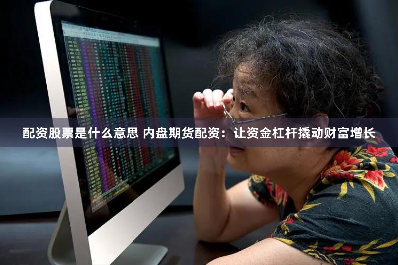 配资股票是什么意思 内盘期货配资：让资金杠杆撬动财富增长