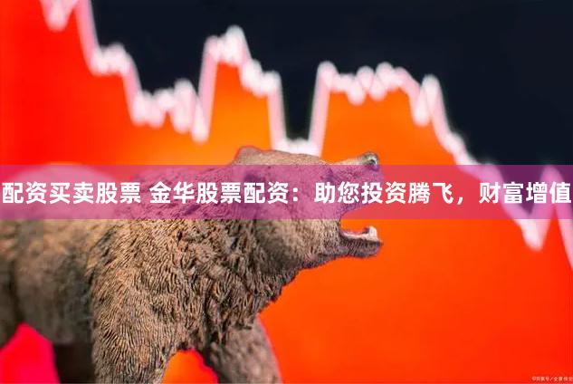 配资买卖股票 金华股票配资：助您投资腾飞，财富增值