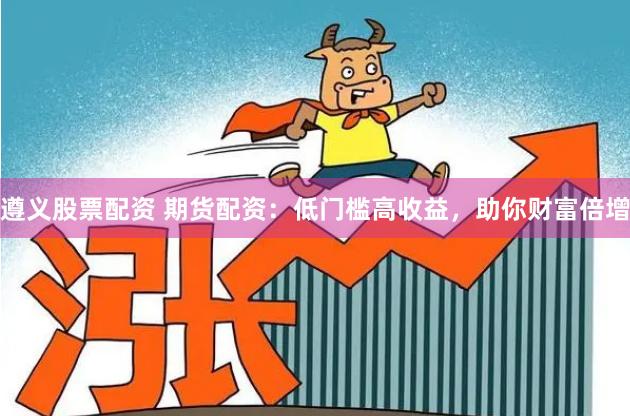 遵义股票配资 期货配资：低门槛高收益，助你财富倍增