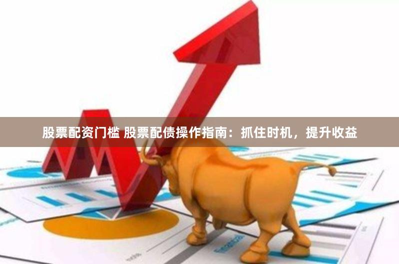 股票配资门槛 股票配债操作指南：抓住时机，提升收益